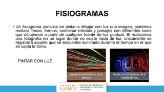 FISIOGRAMAS
• Un fisiograma consiste en pintar o dibujar con luz una imagen, podemos
realizar líneas, formas, combinar retratos y paisajes con diferentes luces
que dibujemos a partir de cualquier fuente de luz puntual. Si realizamos
una fotografía en un lugar donde no existe nada de luz, únicamente se
registrará aquello que se encuentre iluminado durante el tiempo en el que
se capta la toma.
Desde el movimiento de la
cámara
Desde el movimiento de la
fuente de luz
PINTAR CON LUZ
 