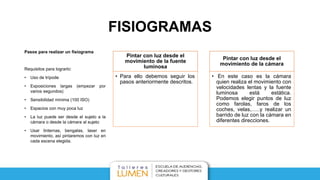 FISIOGRAMAS
Pasos para realizar un fisiograma
Requisitos para lograrlo:
• Uso de trípode
• Exposiciones largas (empezar por
varios segundos)
• Sensibilidad mínima (100 ISO)
• Espacios con muy poca luz
• La luz puede ser desde el sujeto a la
cámara o desde la cámara al sujeto
• Usar linternas, bengalas, laser en
movimiento, así pintaremos con luz en
cada escena elegida.
Pintar con luz desde el
movimiento de la fuente
luminosa
• Para ello debemos seguir los
pasos anteriormente descritos.
Pintar con luz desde el
movimiento de la cámara
• En este caso es la cámara
quien realiza el movimiento con
velocidades lentas y la fuente
luminosa está estática.
Podemos elegir puntos de luz
como farolas, faros de los
coches, velas,…..y realizar un
barrido de luz con la cámara en
diferentes direcciones.
 