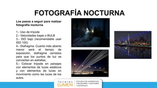 FOTOGRAFÍA NOCTURNA
Los pasos a seguir para realizar
fotografía nocturna
1.- Uso de trípode
2.- Velocidades bajas o BULB
3.- ISO bajo (recomendable usar
ISO 100)
4.- Diafragma: Cuanto más abierto
menor será el tiempo de
exposición, diafragma cerrados
para que los puntos de luz se
conviertan en estrellas.
5.- Colocar trípode en paisajes
con elementos de luces estáticos
y con elementos de luces en
movimiento como las luces de los
autos.
 