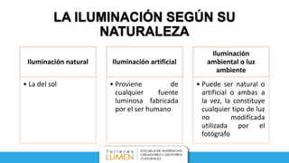 LA ILUMINACIÓN SEGÚN SU
NATURALEZA
Iluminación natural
• La del sol
Iluminación artificial
• Proviene de
cualquier fuente
luminosa fabricada
por el ser humano
Iluminación
ambiental o luz
ambiente
• Puede ser natural o
artificial o ambas a
la vez, la constituye
cualquier tipo de luz
no modificada
utilizada por el
fotógrafo
 