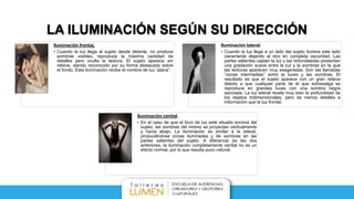 LA ILUMINACIÓN SEGÚN SU DIRECCIÓN
Iluminación frontaL
• Cuando la luz llega al sujeto desde delante, no produce
sombras visibles, reproduce la máxima cantidad de
detalles pero oculta la textura. El sujeto aparece sin
relieve, siendo reconocido por su forma destacada sobre
el fondo. Esta iluminación recibe el nombre de luz “plana”.
Iluminación lateral.
• Cuando la luz llega a un lado del sujeto ilumina este lado
claramente dejando el otro en completa oscuridad. Las
partes salientes captan la luz y las redondeadas presentan
una gradación suave entre la luz y la sombras en la que
las texturas aparecen muy exageradas. Son las llamadas
“zonas intermedias” entre la luces y las sombras. El
resultado es que el sujeto aparece con un gran relieve
debido a que cualquier parte de él que sobresalga se
reproduce en grandes luces con una sombra negra
asociada. La luz lateral revela muy bien la profundidad de
los objetos tridimensionales, pero da menos detalles e
información que la luz frontal.
Iluminación cenital.
• En el caso de que el foco de luz esté situado encima del
sujeto, las sombras del mismo se proyectan verticalmente
y hacia abajo. La iluminación es similar a la lateral,
produciéndose zonas iluminadas y de sombras en las
partes salientes del sujeto. A diferencia de las dos
anteriores, la iluminación completamente cenital no es un
efecto normal, por lo que resulta poco natural.
 