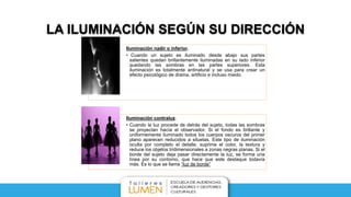 LA ILUMINACIÓN SEGÚN SU DIRECCIÓN
Iluminación nadir o inferior.
• Cuando un sujeto es iluminado desde abajo sus partes
salientes quedan brillantemente iluminadas en su lado inferior
quedando las sombras en las partes superiores. Esta
iluminación es totalmente antinatural y se usa para crear un
efecto psicológico de drama, artificio e incluso miedo.
Iluminación contraluz.
• Cuando la luz procede de detrás del sujeto, todas las sombras
se proyectan hacía el observador. Si el fondo es brillante y
uniformemente iluminado todos los cuerpos oscuros del primer
plano aparecen reducidos a siluetas. Este tipo de iluminación
oculta por completo el detalle, suprime el color, la textura y
reduce los objetos tridimensionales a zonas negras planas. Si el
borde del sujeto deja pasar directamente la luz, se forma una
línea por su contorno, que hace que este destaque todavía
más. Es lo que se llama “luz de borde”
 