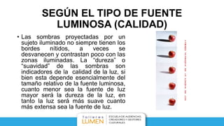 SEGÚN EL TIPO DE FUENTE
LUMINOSA (CALIDAD)
• Las sombras proyectadas por un
sujeto iluminado no siempre tienen los
bordes nítidos, a veces se
desvanecen y contrastan poco con las
zonas iluminadas. La “dureza” o
“suavidad” de las sombras son
indicadores de la calidad de la luz, si
bien esta depende esencialmente del
tamaño relativo de la fuente luminosa,
cuanto menor sea la fuente de luz
mayor será la dureza de la luz, en
tanto la luz será más suave cuanto
más extensa sea la fuente de luz.
 