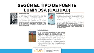 SEGÚN EL TIPO DE FUENTE
LUMINOSA (CALIDAD)Iluminación o luz dura.
•La luz dura da a las sombras contornos nítidos y marcados.
Es una fuente de luz pequeña y puntual, y cuanto más
puntual sea más nítidas y marcadas serán las sombras.
•La luz dura es idónea para destacar la textura, y los colores
vivos. El fuerte contraste entre la luz y la sombra recorta el
motivo de el entorno, sobre todo si la luz es lateral.
•Son ejemplo de fuentes luminosas duras o pequeñas el flash,
un spot, una bombilla o un sol radiante, que aunque se trate
de una fuente luminosa originariamente grande, por estar tan
distante resulta puntual.
Iluminación o luz semidifusa
•A medida que la fuente luminosa es mayor, la luz se hace
más suave, las sombras siguen estando definidas, pero ya
no tienen bordes nítidos. Al igual que la anterior, esta luz
hace visible el volumen y la textura pero sin el gran contraste
de la luz dura.
•La luz lateral semidifusa, da redondez y volumen sin
sombras vacías y negras. El color es un poco más apagado
que con la luz dura, pero el detalle es muy bueno.
•Son ejemplo de este tipo de luz, también llamada luz
mediana, o procedente de una fuente luminosa mediana, la
luz que entra por una ventana o la luz artificial a través de
una pantalla difusora.
Iluminación o luz suave
•Es una luz muy difusa, formada por una fuente luminosa
grande, que apenas si da sombras, dando una gran
definición a los detalles, si bien la textura es muy pobre.
•La luz suave en exteriores la podemos obtener colocando el
objeto a la sombra y dirigiendo hacia el la luz del sol reflejada
en una superficie blanca grande. También es la producida en
un día nublado, ya que las nubes hacen de pantalla,
difundiendo la luz puntual del sol en todas direcciones.
•En interiores se produce con la luz que entra por las
ventanas, y si esta es muy intensa o del sol, tapándola con
visillos o cristales esmerilados. La luz artificial que la produce
es por ejemplo rebotando una luz puntual, flash o bombilla, al
techo o a una pared.
 