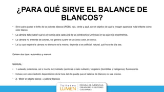 ¿PARA QUÉ SIRVE EL BALANCE DE
BLANCOS?
• Sirve para ajustar el brillo de los colores básicos (RGB), rojo, verde y azul, con el objetivo de que la imagen aparezca más brillante como
color blanco.
• La cámara debe saber cual es el blanco para cada una de las condiciones lumínicas en las que nos encontremos.
• La cámara no entiende de colores, los genera a partir de un único color, el blanco.
• La luz que registra la cámara no siempre es la misma, depende si es artificial, natural, qué hora del día sea.
Existen dos tipos: automático y manual.
MANUAL:
• 1.-soleado (exteriores, sol o mucha luz) nublado (sombras o cielo nublado), tungsteno (bombillas o halógenos), fluorescente.
• Incluso con esta medición dependiendo de la hora del día puede que el balance de blancos no sea preciso.
• 2.- Medir en objeto blanco y calibrar blancos
 