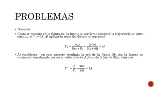  Solución
 Como se muestra en la figura 5a, la fuente de corriente escogerá la trayectoria de corto
circuito, e 𝐼′1 = 0𝐴. Al aplicar la regla del divisor de corriente
 Al establecer 𝐼 en cero ampere resultará la red de la figura 5b, con la fuente de
corriente reemplazada por un circuito abierto. Aplicando la ley de Ohm, tenemos
𝐼′1 =
𝑅 𝑠𝑐 𝐼
𝑅𝑠𝑐 + 𝑅1
=
0Ω 𝐼
0Ω + 6Ω
= 0𝐴
𝐼′′1 =
𝐸
𝑅1
=
30𝑉
6Ω
= 5𝐴
 