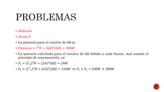  Solución
 Inciso b
 La potencia para el resistor de 6Ω es:
 𝑃𝑜𝑡𝑒𝑛𝑐𝑖𝑎 = 𝐼2 𝑅 = 8𝐴 2 6Ω = 384𝑊
 La potencia calculada para el resistor de 6Ω debida a cada fuente, mal usando el
principio de superposición, es:
 𝑃1 = 𝐼′2
2
𝑅 = 2𝐴 2
6Ω = 24𝑊
 𝑃1 = 𝐼′′2
2 𝑅 = 6𝐴 2 6Ω = 216𝑊 ⟹ 𝑃1 + 𝑃2 = 240𝑊 ≠ 384𝑊
 
