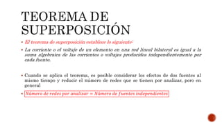  El teorema de superposición establece lo siguiente:
 La corriente o el voltaje de un elemento en una red lineal bilateral es igual a la
suma algebraica de las corrientes o voltajes producidos independientemente por
cada fuente.
 Cuando se aplica el teorema, es posible considerar los efectos de dos fuentes al
mismo tiempo y reducir el número de redes que se tienen por analizar, pero en
general
 𝑁ú𝑚𝑒𝑟𝑜 𝑑𝑒 𝑟𝑒𝑑𝑒𝑠 𝑝𝑜𝑟 𝑎𝑛𝑎𝑙𝑖𝑧𝑎𝑟 = 𝑁ú𝑚𝑒𝑟𝑜 𝑑𝑒 𝑓𝑢𝑒𝑛𝑡𝑒𝑠 𝑖𝑛𝑑𝑒𝑝𝑒𝑛𝑑𝑖𝑒𝑛𝑡𝑒𝑠
 
