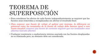  Para considerar los efectos de cada fuente independientemente se requiere que las
fuentes sean removidas y reemplazadas sin afectar el resultado final.
 Para remover una fuente de voltaje al aplicar este teorema, la diferencia en
potencial entre las terminales de la fuente de voltaje debe hacerse igual a cero
(corto circuito); remover una fuente de corriente requiere que sus terminales sean
abiertas (circuito abierto).
 Cualquier resistencia o conductancia interna asociada con las fuentes desplazadas
no es eliminada pero, no obstante debe ser considerada.
 