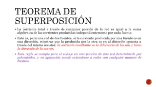 La corriente total a través de cualquier porción de la red es igual a la suma
algebraica de las corrientes producidas independientemente por cada fuente.
 Esto es, para una red de dos fuentes, si la corriente producida por una fuente es en
una dirección, mientras que la producida por la otra es en al dirección opuesta a
través del mismo resistor, la corriente resultante es la diferencia de las dos y tiene
la dirección de la mayor.
 Esta regla se cumple para el voltaje en una porción de una red determinada por
polaridades, y su aplicación puede extenderse a redes con cualquier numero de
fuentes.
 