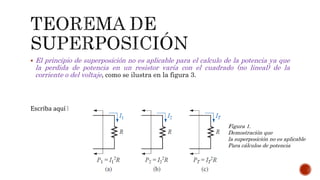  El principio de superposición no es aplicable para el calculo de la potencia ya que
la perdida de potencia en un resistor varía con el cuadrado (no lineal) de la
corriente o del voltaje, como se ilustra en la figura 3.
Escriba aquí la ecuación.
Figura 1.
Demostración que
la superposición no es aplicable
Para cálculos de potencia
 