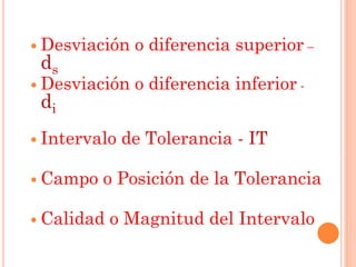  Desviación o diferencia superior –
ds
 Desviación o diferencia inferior -
di
 Intervalo de Tolerancia - IT
 Campo o Posición de la Tolerancia
 Calidad o Magnitud del Intervalo
 