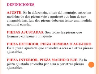 DEFINICIONES
AJUSTE. Es la diferencia, antes del montaje, entre las
medidas de dos piezas (eje y agujero) que han de ser
ensambladas. Las dos piezas deberán tener una medida
nominal común.
PIEZAS AJUSTADAS. Son todas las piezas que
forman o componen un ajuste.
PIEZA EXTERIOR, PIEZA HEMBRA O AGUJERO.
Es la pieza ajustada que envuelve a otra o a otras piezas
ajustables.
PIEZA INTERIOR, PIEZA MACHO O EJE. Es la
pieza ajustada envuelta por otra o por otras piezas
ajustables.
 