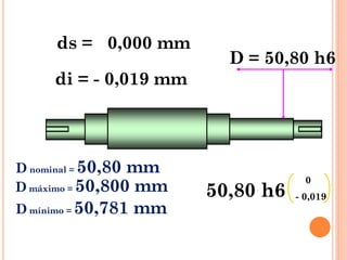 D = 50,80 h6
ds = 0,000 mm
di = - 0,019 mm
50,80 h6
0
- 0,019
D nominal = 50,80 mm
D máximo = 50,800 mm
D mínimo = 50,781 mm
 