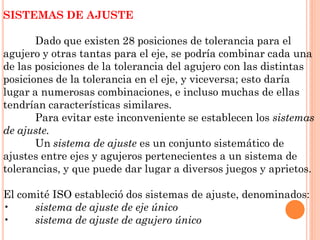 SISTEMAS DE AJUSTE
Dado que existen 28 posiciones de tolerancia para el
agujero y otras tantas para el eje, se podría combinar cada una
de las posiciones de la tolerancia del agujero con las distintas
posiciones de la tolerancia en el eje, y viceversa; esto daría
lugar a numerosas combinaciones, e incluso muchas de ellas
tendrían características similares.
Para evitar este inconveniente se establecen los sistemas
de ajuste.
Un sistema de ajuste es un conjunto sistemático de
ajustes entre ejes y agujeros pertenecientes a un sistema de
tolerancias, y que puede dar lugar a diversos juegos y aprietos.
El comité ISO estableció dos sistemas de ajuste, denominados:
• sistema de ajuste de eje único
• sistema de ajuste de agujero único
 