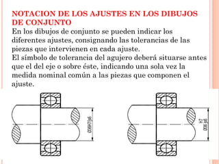 NOTACION DE LOS AJUSTES EN LOS DIBUJOS
DE CONJUNTO
En los dibujos de conjunto se pueden indicar los
diferentes ajustes, consignando las tolerancias de las
piezas que intervienen en cada ajuste.
El símbolo de tolerancia del agujero deberá situarse antes
que el del eje o sobre éste, indicando una sola vez la
medida nominal común a las piezas que componen el
ajuste.
 