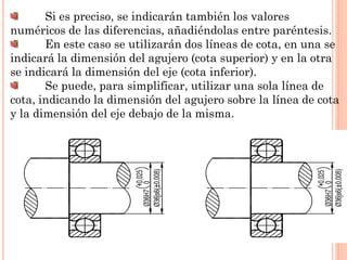 Si es preciso, se indicarán también los valores
numéricos de las diferencias, añadiéndolas entre paréntesis.
En este caso se utilizarán dos líneas de cota, en una se
indicará la dimensión del agujero (cota superior) y en la otra
se indicará la dimensión del eje (cota inferior).
Se puede, para simplificar, utilizar una sola línea de
cota, indicando la dimensión del agujero sobre la línea de cota
y la dimensión del eje debajo de la misma.
 