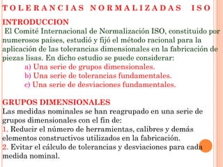 T O L E R A N C I A S N O R M A L I Z A D A S I S O
INTRODUCCION
El Comité Internacional de Normalización ISO, constituido por
numerosos países, estudió y fijó el método racional para la
aplicación de las tolerancias dimensionales en la fabricación de
piezas lisas. En dicho estudio se puede considerar:
a) Una serie de grupos dimensionales.
b) Una serie de tolerancias fundamentales.
c) Una serie de desviaciones fundamentales.
GRUPOS DIMENSIONALES
Las medidas nominales se han reagrupado en una serie de
grupos dimensionales con el fin de:
1. Reducir el número de herramientas, calibres y demás
elementos constructivos utilizados en la fabricación.
2. Evitar el cálculo de tolerancias y desviaciones para cada
medida nominal.
 
