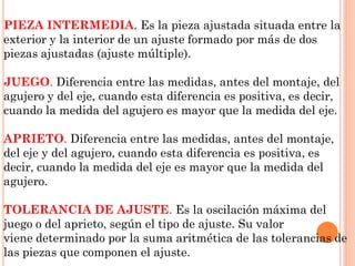 PIEZA INTERMEDIA. Es la pieza ajustada situada entre la
exterior y la interior de un ajuste formado por más de dos
piezas ajustadas (ajuste múltiple).
JUEGO. Diferencia entre las medidas, antes del montaje, del
agujero y del eje, cuando esta diferencia es positiva, es decir,
cuando la medida del agujero es mayor que la medida del eje.
APRIETO. Diferencia entre las medidas, antes del montaje,
del eje y del agujero, cuando esta diferencia es positiva, es
decir, cuando la medida del eje es mayor que la medida del
agujero.
TOLERANCIA DE AJUSTE. Es la oscilación máxima del
juego o del aprieto, según el tipo de ajuste. Su valor
viene determinado por la suma aritmética de las tolerancias de
las piezas que componen el ajuste.
 