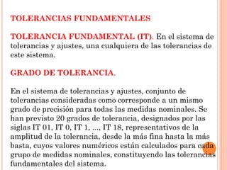 TOLERANCIAS FUNDAMENTALES
TOLERANCIA FUNDAMENTAL (IT). En el sistema de
tolerancias y ajustes, una cualquiera de las tolerancias de
este sistema.
GRADO DE TOLERANCIA.
En el sistema de tolerancias y ajustes, conjunto de
tolerancias consideradas como corresponde a un mismo
grado de precisión para todas las medidas nominales. Se
han previsto 20 grados de tolerancia, designados por las
siglas IT 01, IT 0, IT 1, ..., IT 18, representativos de la
amplitud de la tolerancia, desde la más fina hasta la más
basta, cuyos valores numéricos están calculados para cada
grupo de medidas nominales, constituyendo las tolerancias
fundamentales del sistema.
 