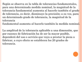 Según se observa en la tabla de tolerancias fundamentales,
para una determinada medida nominal, la magnitud de la
tolerancia fundamental aumenta al hacerlo también el grado
de tolerancia, es decir, disminuye la precisión; a su vez, para
un determinado grado de tolerancia, la magnitud de la
tolerancia
fundamental aumenta al hacerlo también la medida nominal.
La amplitud de la tolerancia aplicable a una dimensión, que
por razones de fabricación ha de ser la mayor posible,
dependerá del uso o servicio que vaya a prestar la pieza a
fabricar, a cuyo efecto se establecen los 20 grados de
tolerancia.
 
