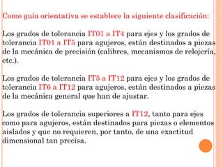 Como guía orientativa se establece la siguiente clasificación:
Los grados de tolerancia IT01 a IT4 para ejes y los grados de
tolerancia IT01 a IT5 para agujeros, están destinados a piezas
de la mecánica de precisión (calibres, mecanismos de relojería,
etc.).
Los grados de tolerancia IT5 a IT12 para ejes y los grados de
tolerancia IT6 a IT12 para agujeros, están destinados a piezas
de la mecánica general que han de ajustar.
Los grados de tolerancia superiores a IT12, tanto para ejes
como para agujeros, están destinados para piezas o elementos
aislados y que no requieren, por tanto, de una exactitud
dimensional tan precisa.
 
