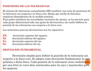 POSICIONES DE LAS TOLERANCIAS
El sistema de tolerancias normalizadas ISO establece una serie de posiciones de
la tolerancia con respecto a la línea cero, fijadas por medio de fórmulas
empíricas dependientes de la medida nominal.
Para poder satisfacer las necesidades corrientes de ajustes, se ha previsto para
cada grupo dimensional toda una gama de desviaciones, las cuales definen la
posición de las tolerancias con respecto a la línea cero.
Las notaciones para las desviaciones son las siguientes:
ES: desviación superior del agujero.
EI: desviación inferior del agujero.
Es: desviación superior del eje.
Ei: desviación inferior del eje.
DESVIACION FUNDAMENTAL.
Desviación elegida para definir la posición de la tolerancia con
respecto a la línea cero. Se adopta como desviación fundamental, la más
próxima a dicha línea. Cada posición de la tolerancia viene simbolizada
por una letra (a veces dos), minúsculas para los ejes y mayúsculas para
los agujeros.
 
