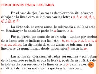 POSICIONES PARA LOS EJES.
En el caso de ejes, las zonas de tolerancia situadas por
debajo de la línea cero se indican con las letras a, b, c, cd, d, e,
ef, f, fg, g, h.
La distancia de estas zonas de tolerancia a la línea cero
va disminuyendo desde la posición a hasta la h.
Por su parte, las zonas de tolerancia situadas por encima
de la línea cero se indican con las letras k, m, n, p, r, s, t, u, v, x,
y, z, za, zb, zc. La distancia de estas zonas de tolerancia a la
línea cero va aumentando desde la posición k hasta la zc.
Las zonas de tolerancia situadas por encima y por debajo
de la línea cero se indican con la letra j, posición asimétrica de
la tolerancia con respecto a la línea cero, y js para la posición
simétrica de la tolerancia con respecto a la línea cero.
 