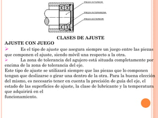CLASES DE AJUSTE
AJUSTE CON JUEGO
 Es el tipo de ajuste que asegura siempre un juego entre las piezas
que componen el ajuste, siendo móvil una respecto a la otra.
 La zona de tolerancia del agujero está situada completamente por
encima de la zona de tolerancia del eje.
Este tipo de ajuste se utilizará siempre que las piezas que lo componen
tengan que deslizarse o girar una dentro de la otra. Para la buena elección
del mismo, es necesario tener en cuenta la precisión de guía del eje, el
estado de las superficies de ajuste, la clase de lubricante y la temperatura
que adquirirá en el
funcionamiento.
 