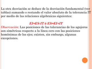 La otra desviación se deduce de la desviación fundamental (ver
tablas) sumando o restando el valor absoluto de la tolerancia IT
por medio de las relaciones algebraicas siguientes:
EI=ES-IT ó ES=EI+IT
Observación: Las posiciones de las tolerancias de los agujeros
son simétricas respecto a la línea cero con las posiciones
homónimas de los ejes; existen, sin embargo, algunas
excepciones.
 