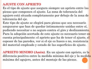 AJUSTE CON APRIETO
Es el tipo de ajuste que asegura siempre un aprieto entre las
piezas que componen el ajuste. La zona de tolerancia del
agujero está situada completamente por debajo de la zona de
tolerancia del eje.
Este tipo de ajuste se elegirá para piezas que sea necesario
asegurarse que han de quedar íntimamente unidas entre sí,
pudiendo necesitar o no seguro contra el giro y deslizamiento.
Para la adopción acertada de este ajuste es necesario tener en
cuenta principalmente: el aprieto que ha de tener el ajuste, el
espesor de las paredes, ver si el eje es hueco o no, resistencia
del material empleado y estado de las superficies de ajuste.
APRIETO MINIMO (Amin). En un ajuste con aprieto, es la
diferencia positiva entre la medida mínima del eje y la medida
máxima del agujero, antes del montaje de las piezas.
 