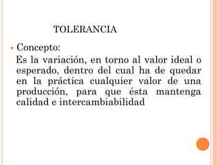 TOLERANCIA
 Concepto:
Es la variación, en torno al valor ideal o
esperado, dentro del cual ha de quedar
en la práctica cualquier valor de una
producción, para que ésta mantenga
calidad e intercambiabilidad
 