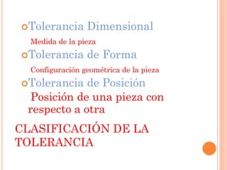 CLASIFICACIÓN DE LA
TOLERANCIA
Tolerancia Dimensional
Medida de la pieza
Tolerancia de Forma
Configuración geométrica de la pieza
Tolerancia de Posición
Posición de una pieza con
respecto a otra
 