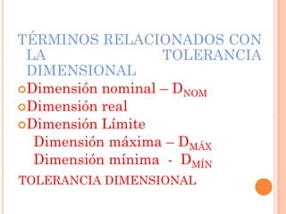 TOLERANCIA DIMENSIONAL
TÉRMINOS RELACIONADOS CON
LA TOLERANCIA
DIMENSIONAL
Dimensión nominal – DNOM
Dimensión real
Dimensión Límite
Dimensión máxima – DMÁX
Dimensión mínima - DMÍN
 
