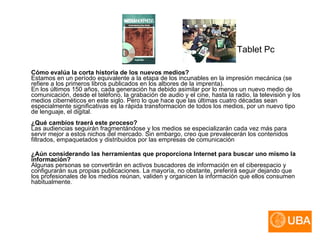 Tablet Pc Cómo evalúa la corta historia de los nuevos medios? Estamos en un período equivalente a la etapa de los incunables en la impresión mecánica (se refiere a los primeros libros publicados en los albores de la imprenta). En los últimos 150 años, cada generación ha debido asimilar por lo menos un nuevo medio de comunicación, desde el teléfono, la grabación de audio y el cine, hasta la radio, la televisión y los medios cibernéticos en este siglo. Pero lo que hace que las últimas cuatro décadas sean especialmente significativas es la rápida transformación de todos los medios, por un nuevo tipo de lenguaje, el digital. ¿Qué cambios traerá este proceso? Las audiencias seguirán fragmentándose y los medios se especializarán cada vez más para servir mejor a estos nichos del mercado. Sin embargo, creo que prevalecerán los contenidos filtrados, empaquetados y distribuidos por las empresas de comunicación  ¿Aún considerando las herramientas que proporciona Internet para buscar uno mismo la información? Algunas personas se convertirán en activos buscadores de información en el ciberespacio y configurarán sus propias publicaciones. La mayoría, no obstante, preferirá seguir dejando que los profesionales de los medios reúnan, validen y organicen la información que ellos consumen habitualmente. 