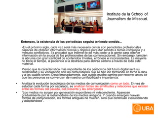 Entonces, la existencia de los periodistas seguirá teniendo sentido... -En el próximo siglo, cada vez será más necesario contar con periodistas profesionales capaces de obtener información precisa y objetiva para dar sentido a temas complejos y a menudo conflictivos. Es probable que Internet le dé más poder a la gente para obtener información sin la ayuda de los profesionales de las comunicaciones. Sin embargo, también la abruma con gran cantidad de contenidos triviales, erróneos e inconsistentes. La mayoría no tiene el tiempo, la paciencia o la destreza para abrirse camino a través de todo este material. Pienso que la característica más importante de los periódicos del futuro digital será su credibilidad y su vinculación con las comunidades que se han ido formando en torno a ellos y a las cuales sirven. Desafortunadamente, aún queda mucho camino por recorrer antes de que las personas se convenzan de nuestra confiabilidad e importancia . Analiza la evolución tecnológica de los medios de comunicación  como un todo . En vez de estudiar cada forma por separado, se  analizan todas las similitudes y relaciones que existen entre las formas del pasado, del presente y las emergentes   “ Los medios no surgen por generación espontánea ni independiente. Aparecen gradualmente por la metamorfosis de los medios antiguos. Y cuando emergen nuevas formas de comunicación, las formas antiguas no mueren, sino que continúan evolucionando y adaptándose”. Institute de la School of Journalism de Missouri. 