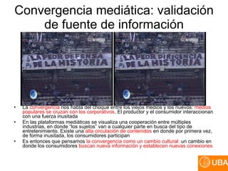 Convergencia mediática: validación de fuente de información La  convergencia  nos habla del choque entre los viejos medios y los nuevos:  medios populares se cruzan con los corporativos . El productor y el consumidor interaccionan con una fuerza inusitada En las plataformas mediáticas se visualiza una cooperación entre múltiples industrias, en donde “los sujetos” van a cualquier parte en busca del tipo de entretenimiento. Existe una  alta circulación de contenidos  en donde por primera vez, de forma inusitada, los consumidores participan Es entonces que pensamos  la convergencia como un cambio cultural:  un cambio en donde los consumidores  buscan nueva información y establecen nuevas conexiones 
