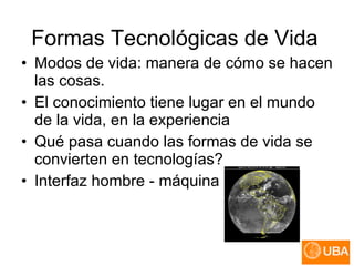 Formas Tecnológicas de Vida Modos de vida: manera de cómo se hacen las cosas.  El conocimiento tiene lugar en el mundo de la vida, en la experiencia Qué pasa cuando las formas de vida se convierten en tecnologías?  Interfaz hombre - máquina 