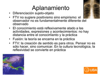 Diferenciación sujeto-objeto FTV no sugiere positivismo sino empirismo: el observador no es fundamentalmente diferente del observado El conocimiento está reflexivamente atado a las actividades, expresiones y acontecimientos: no hay distancia entre el conocimiento y la práctica Fusión: la teoría se encarna en la práctica FTV: la creación de sentido es para otros. Pensar no es sólo hacer, sino comunicar. En la cultura tecnológica, la reflexividad se convierte en práctica Aplanamiento 