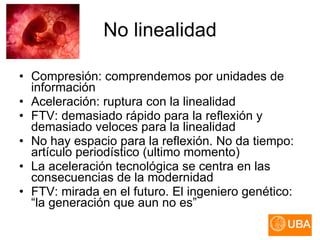 No linealidad Compresión: comprendemos por unidades de información Aceleración: ruptura con la linealidad FTV: demasiado rápido para la reflexión y demasiado veloces para la linealidad No hay espacio para la reflexión. No da tiempo: artículo periodístico (ultimo momento) La aceleración tecnológica se centra en las consecuencias de la modernidad FTV: mirada en el futuro. El ingeniero genético: “la generación que aun no es” 