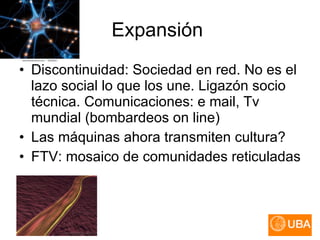 Expansión  Discontinuidad: Sociedad en red. No es el lazo social lo que los une. Ligazón socio técnica. Comunicaciones: e mail, Tv mundial (bombardeos on line) Las máquinas ahora transmiten cultura? FTV: mosaico de comunidades reticuladas 