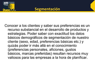 Segmentación Conocer a los clientes y saber sus preferencias es un recurso substancial en el desarrollo de productos y estrategias. Poder saber con exactitud los datos básicos demográficos de segmentación de nuestro cliente (sexo, edad, preferencias básicas etc.) y quizás poder ir más allá en el conocimiento (preferencias personales, aficiones, gustos básicos, marcas preferidas) resultan recursos muy valiosos para las empresas a la hora de planificar. 