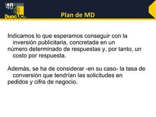 Plan de MD Indicamos lo que esperamos conseguir con la inversión publicitaria, concretada en un número determinado de respuestas y, por tanto, un costo por respuesta.  Además, se ha de considerar -en su caso- la tasa de conversión que tendrían las solicitudes en pedidos y cifra de negocio. 