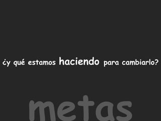 ¿y qué estamos haciendo para cambiarlo?metas