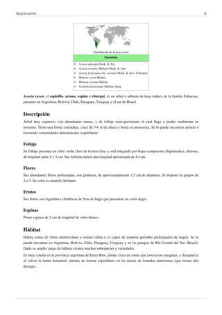 Acacia caven                                                                                                                  9




                                                     Distribución de Acacia caven
                                                              Sinonimia

                                      •   Acacia adenopa Hook. & Arn.
                                      •   Acacia cavenia (Molina) Hook. & Arn.
                                      •   Acacia farnesiana var. cavenia (Hook. & Arn.) O.Kuntze
                                      •   Mimosa caven Molina
                                      •   Mimosa cavenia Molina
                                      •   Vachelia farnesiana (Molina) Speg.


    Acacia caven, el espinillo, aromo, espino o churqui, es un árbol o arbusto de hoja caduca de la familia Fabaceae,
    presente en Argentina, Bolivia, Chile, Paraguay, Uruguay y el sur de Brasil.


    Descripción
    Árbol muy espinoso, con abundantes ramas, y de follaje semi-persistente el cual llega a perder totalmente en
    invierno. Tiene una forma extendida, crece de 5-6 m de altura y brota en primavera. Se lo puede encontrar aislado o
    formando comunidades denominadas 'espinillares'.


    Follaje
    Su follaje presenta un color verde claro de textura fina, y está integrado por hojas compuestas (bipinnadas), alternas,
    de longitud entre 4 y 5 cm. Sus folíolos tienen una longitud aproximada de 0,1cm.


    Flores
    Sus abundantes flores perfumadas, son globosas, de aproximadamente 1,5 cm de diámetro. Se dispone en grupos de
    2 a 3. Su color es amarillo brillante.


    Frutos
    Sus frutos son legumbres cilíndricas de 5cm de largo que presentan un color negro.


    Espinas
    Posee espinas de 2 cm de longitud de color blanco.


    Hábitat
    Habita zonas de clima mediterráneo y estepa cálida y es capaz de soportar periodos prolongados de sequía. Se lo
    puede encontrar en Argentina, Bolivia, Chile, Paraguay, Uruguay y en las pampas de Río Grande del Sur (Brasil).
    Dado su amplio rango de hábitat existen muchas subespecies y variedades.
    Es muy común en la provincia argentina de Entre Ríos, donde crece en zonas que estuvieron anegadas, y desaparece
    al volver la fuerte humedad, además de formar espinillares en las tierras de lomadas entrerianas (que tienen alto
    drenaje).
 