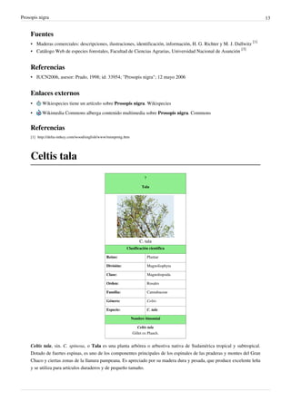 Prosopis nigra                                                                                                             13


    Fuentes
    • Maderas comerciales: descripciones, ilustraciones, identificación, información, H. G. Richter y M. J. Dallwitz [1]
    • Catálogo Web de especies forestales, Facultad de Ciencias Agrarias, Universidad Nacional de Asunción [3]


    Referencias
    • IUCN2006, asesor: Prado, 1998; id: 33954; "Prosopis nigra"; 12 mayo 2006


    Enlaces externos
    •      Wikiespecies tiene un artículo sobre Prosopis nigra. Wikispecies
    •      Wikimedia Commons alberga contenido multimedia sobre Prosopis nigra. Commons


    Referencias
    [1] http:/ / delta-intkey. com/ wood/ english/ www/ mimprnig. htm




    Celtis tala
                                                                               ?

                                                                              Tala




                                                                            C. tala
                                                                   Clasificación científica

                                                     Reino:                        Plantae

                                                     División:                     Magnoliophyta

                                                     Clase:                        Magnoliopsida

                                                     Orden:                        Rosales

                                                     Familia:                      Cannabaceae

                                                     Género:                       Celtis

                                                     Especie:                      C. tala

                                                                        Nombre binomial

                                                                           Celtis tala
                                                                        Gillet ex Planch.


    Celtis tala, sin. C. spinosa, o Tala es una planta arbórea o arbustiva nativa de Sudamérica tropical y subtropical.
    Dotado de fuertes espinas, es uno de los componentes principales de los espinales de las praderas y montes del Gran
    Chaco y ciertas zonas de la llanura pampeana. Es apreciado por su madera dura y pesada, que produce excelente leña
    y se utiliza para artículos duraderos y de pequeño tamaño.
 