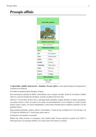 Prosopis affinis                                                                                                             3



     Prosopis affinis
                                                                     ?

                                                          Algarrobillo, ñandubay




                                                          Estado de conservación

                                                            Datos insuficientes

                                                          Clasificación científica

                                                 Reino:                  Plantae

                                                 Filo:                   Tracheophyta

                                                 Clase:                  Magnoliopsida

                                                 Orden:                  Fabales

                                                 Familia:                Fabaceae

                                                 Subfamilia:             Mimosoideae

                                                 Tribu:                  Mimoseae

                                                 Género:                 Prosopis

                                                 Especie:                P. affinis

                                                            Nombre binomial

                                                             Prosopis affinis
                                                                Sprengel


     El algarrobillo, espinillo, ibopé-morotí, o ñandubay (Prosopis affinis) es una especie botánica de leguminosa en
     la familia de las Fabaceae.
     Se la halla en Argentina, Brasil, Paraguay, Uruguay.
     Está amenazada por pérdida de hábitat. Generalmente crece en lugares elevados, dentro de las llanuras; también
     sobrevive a sitios de inundaciones periódicas, asociado con palma Copernicia alba.
     Árbol de 3-13 m de altura, de fuste corto y copa aparasolada, achatadala, irregular. Ramifica en ramitas zigzaguedas,
     con espinas cónicas y cortas, de a pares en los nudos, de aproximadamente 2 cm de longitud. La corteza es pardo
     grisácea, gruesa, rugosa, con fisuras longitudinales y transversales formando placas irregulares, parecidas a las del
     quebracho blanco.
     Hojas pequeñas bipinnadas, caducas, alternas o fasciculadas; 1-3 pares de ejes secundarios de 1-4 cm de largo, con
     12-24 pares de foliolulos de 2-7 mm de largo, juntos entre sí.
     Su floración es de setiembre a noviembre.
     Madera muy noble resistente a la intemperie, color castaño rosado. Su peso específico en g/cm³ es de 1,065; se
     utiliza para postes. Es una planta melífera; y las vainas tienen valor nutritivo y forrajero.
 