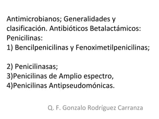 Antimicrobianos; Generalidades y clasificación. Antibióticos Betalactámicos: Penicilinas:  1) Bencilpenicilinas y Fenoximetilpenicilinas;  2) Penicilinasas;  3)Penicilinas de Amplio espectro,  4)Penicilinas Antipseudomónicas. Q. F. Gonzalo Rodríguez Carranza 