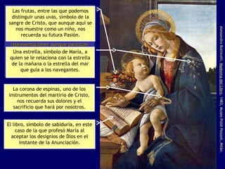 Alessandro Botticelli,  Madonna del Libro , 1483, Museo Poldi Pezzoli, Milán. La enorme simbología del arte religioso cristiano no sólo pervive sino que se ve enormemente enriquecida en este período. Las imágenes religiosas siguen siendo  representaciones  aunque parezcan reproducciones,  pero también enaltecen su función pedagógica al alimentar su mensaje con contenidos simbólicos. Las frutas, entre las que podemos distinguir unas uvas, símbolo de la sangre de Cristo, que aunque aquí se nos muestre como un niño, nos recuerda su futura Pasión. Una estrella, símbolo de María, a quien se le relaciona con la estrella de la mañana o la estrella del mar que guía a los navegantes. La corona de espinas, uno de los instrumentos del martirio de Cristo, nos recuerda sus dolores y el sacrificio que hará por nosotros. El libro, símbolo de sabiduría, en este caso de la que profesó María al aceptar los designios de Dios en el instante de la Anunciación. 