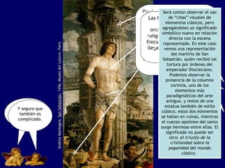 Andrea Mantegna,  San Sebastián , 1456, Museo del Louvre, París ¿Cómo hará si le llega a picar la nariz? ¡Seriedad señores! Miren que lo que vamos a explicar ahora es importante. Y seguro que también es complicado. Desde el siglo XIV, en la región italiana había ganado fuerza un interés renovado por las formas plásticas de la antigüedad grecorromana. Aunque esto no era nuevo, su crecimiento sí lo fue. Tanto es así que los artistas hablan entonces de emplear un estilo a la antigua ( alla antica ).   Las formas de la antigüedad clásica fueron introduciéndose en el arte religioso cada vez con mayor frecuencia. Hasta el punto de llegar a obras como ésta que vemos aquí. Será común observar el uso de “citas” visuales de elementos clásicos, pero agregándoles un significado simbólico nuevo en relación directa con la escena representada. En este caso vemos una representación del martirio de San Sebastián, quién recibió tal tortura por órdenes del emperador Diocleciano. Podemos observar la presencia de la columna corintia, uno de los elementos más paradigmáticos del arte antiguo, y restos de una estatua también de estilo clásico, estos dos elementos se hallan en ruinas, mientras el cuerpo apolíneo del santo surge hermoso entre ellas. El significado no puede ser otro:  el triunfo de la cristiandad sobre la paganidad del mundo clásico.   